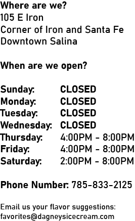 Where are we? 105 E Iron Corner of Iron and Santa Fe Downtown Salina When are we Open? Monday: CLOSED Tuesday: CLOSED Wednesday: CLOSED Thursday: CLOSED Friday: 12:00PM - 9:00PM Saturday: 12:00PM - 9:00PM Sunday: CLOSED Phone Number: 785-833-2125 Email us your Flavor Suggestions: favorites@dagneysicecream.com